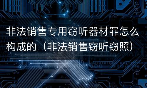 非法销售专用窃听器材罪怎么构成的（非法销售窃听窃照）