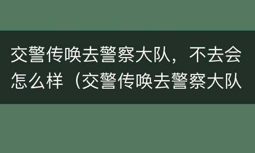 交警传唤去警察大队，不去会怎么样（交警传唤去警察大队,不去会怎么样呢）