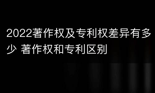 2022著作权及专利权差异有多少 著作权和专利区别