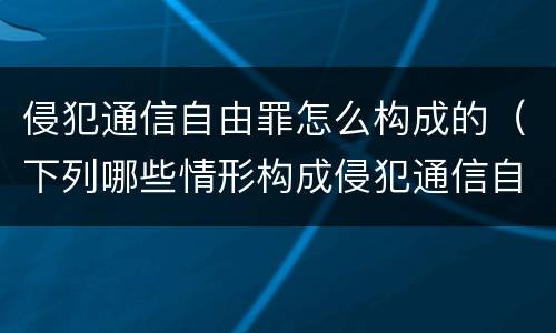 侵犯通信自由罪怎么构成的（下列哪些情形构成侵犯通信自由罪）