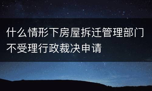 什么情形下房屋拆迁管理部门不受理行政裁决申请