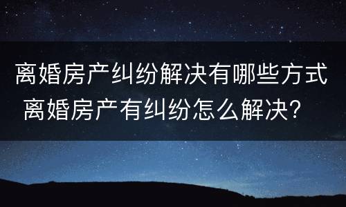 离婚房产纠纷解决有哪些方式 离婚房产有纠纷怎么解决?