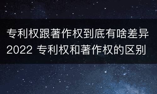 专利权跟著作权到底有啥差异2022 专利权和著作权的区别