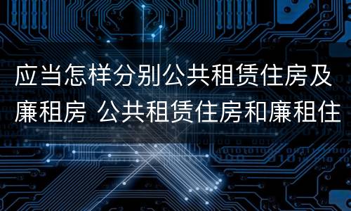 应当怎样分别公共租赁住房及廉租房 公共租赁住房和廉租住房的区别