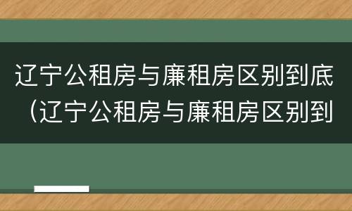 辽宁公租房与廉租房区别到底（辽宁公租房与廉租房区别到底是什么）