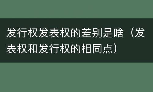 发行权发表权的差别是啥（发表权和发行权的相同点）