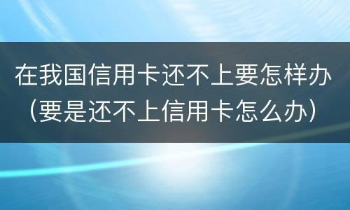 在我国信用卡还不上要怎样办（要是还不上信用卡怎么办）