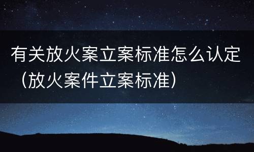 有关放火案立案标准怎么认定（放火案件立案标准）
