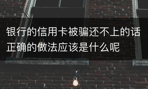银行的信用卡被骗还不上的话正确的做法应该是什么呢