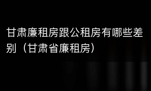 甘肃廉租房跟公租房有哪些差别（甘肃省廉租房）