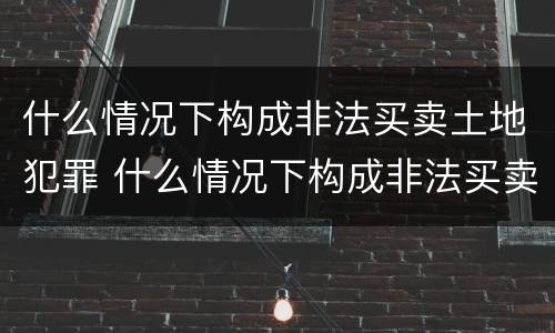 什么情况下构成非法买卖土地犯罪 什么情况下构成非法买卖土地犯罪