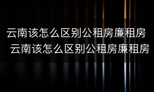 云南该怎么区别公租房廉租房 云南该怎么区别公租房廉租房和住宅