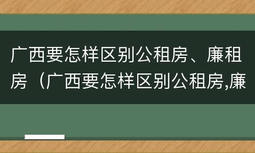 广西要怎样区别公租房、廉租房（广西要怎样区别公租房,廉租房呢）