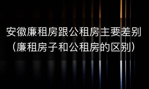 安徽廉租房跟公租房主要差别（廉租房子和公租房的区别）