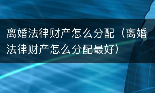 离婚法律财产怎么分配（离婚法律财产怎么分配最好）