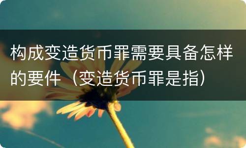构成变造货币罪需要具备怎样的要件（变造货币罪是指）