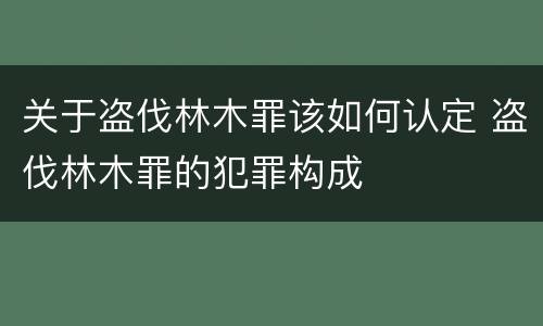 关于盗伐林木罪该如何认定 盗伐林木罪的犯罪构成