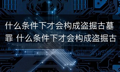 什么条件下才会构成盗掘古墓罪 什么条件下才会构成盗掘古墓罪行