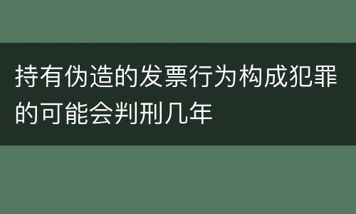 持有伪造的发票行为构成犯罪的可能会判刑几年