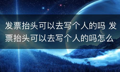 发票抬头可以去写个人的吗 发票抬头可以去写个人的吗怎么写