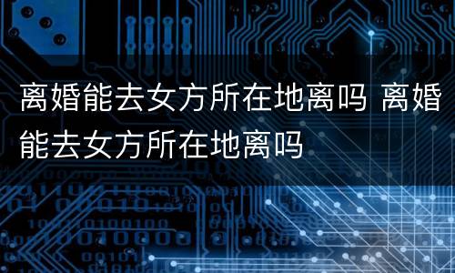 离婚能去女方所在地离吗 离婚能去女方所在地离吗
