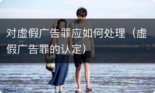 对虚假广告罪应如何处理（虚假广告罪的认定）