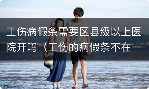工伤病假条需要区县级以上医院开吗（工伤的病假条不在一个医院开可以吗）