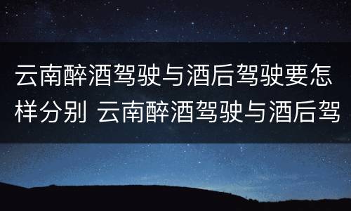 云南醉酒驾驶与酒后驾驶要怎样分别 云南醉酒驾驶与酒后驾驶要怎样分别判刑