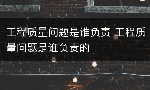 工程质量问题是谁负责 工程质量问题是谁负责的
