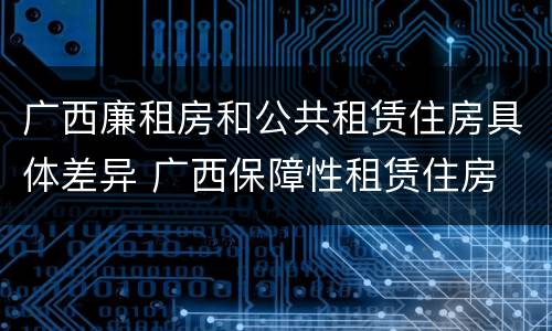 广西廉租房和公共租赁住房具体差异 广西保障性租赁住房