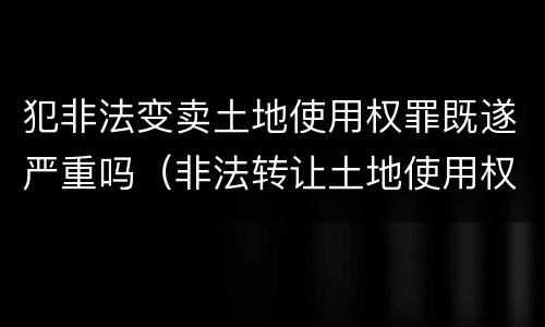 犯非法变卖土地使用权罪既遂严重吗（非法转让土地使用权罪情节特别严重）
