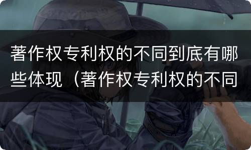 著作权专利权的不同到底有哪些体现（著作权专利权的不同到底有哪些体现了）