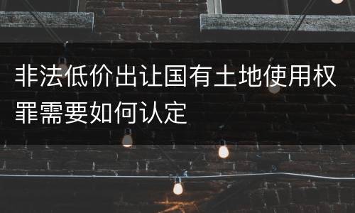 非法低价出让国有土地使用权罪需要如何认定