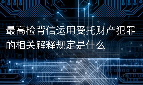 最高检背信运用受托财产犯罪的相关解释规定是什么