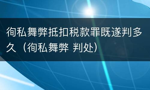 徇私舞弊抵扣税款罪既遂判多久（徇私舞弊 判处）