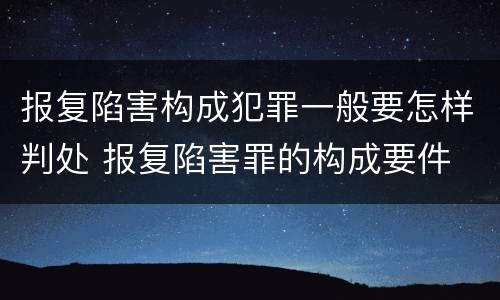 报复陷害构成犯罪一般要怎样判处 报复陷害罪的构成要件
