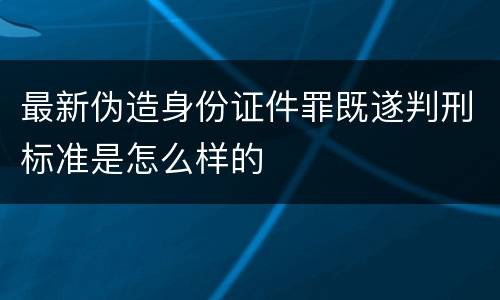最新伪造身份证件罪既遂判刑标准是怎么样的