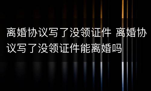 离婚协议写了没领证件 离婚协议写了没领证件能离婚吗