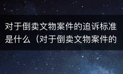 对于倒卖文物案件的追诉标准是什么（对于倒卖文物案件的追诉标准是什么意思）