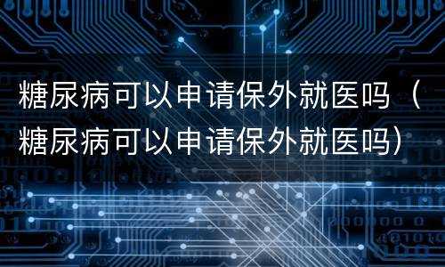 糖尿病可以申请保外就医吗（糖尿病可以申请保外就医吗）