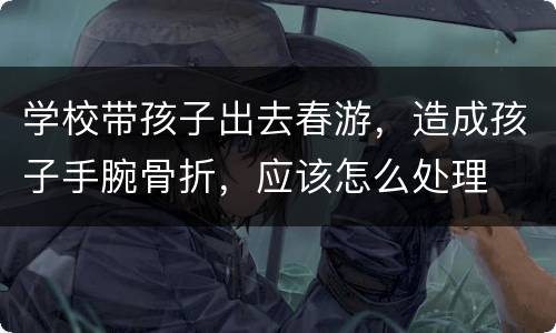 学校带孩子出去春游，造成孩子手腕骨折，应该怎么处理