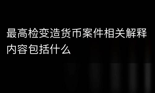 最高检变造货币案件相关解释内容包括什么