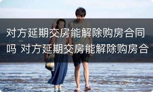 对方延期交房能解除购房合同吗 对方延期交房能解除购房合同吗合法吗