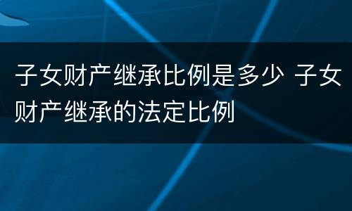 子女财产继承比例是多少 子女财产继承的法定比例