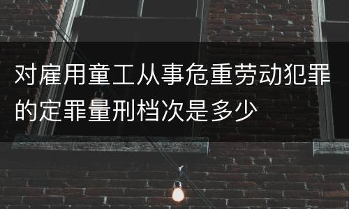 对雇用童工从事危重劳动犯罪的定罪量刑档次是多少