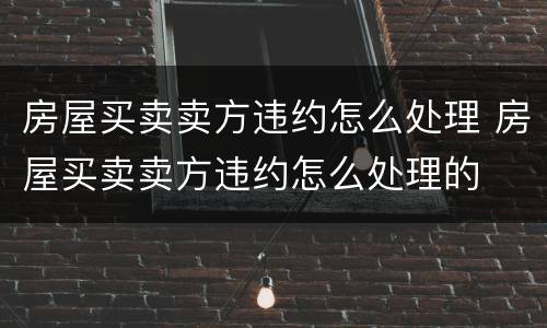 房屋买卖卖方违约怎么处理 房屋买卖卖方违约怎么处理的