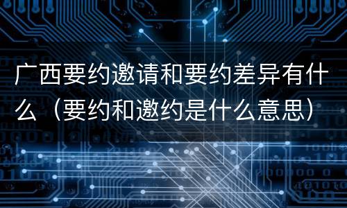 广西要约邀请和要约差异有什么（要约和邀约是什么意思）