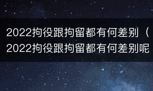 2022拘役跟拘留都有何差别（2022拘役跟拘留都有何差别呢）
