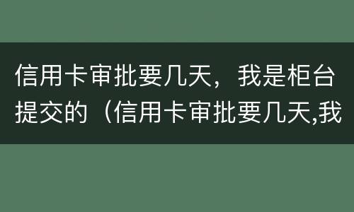 信用卡审批要几天，我是柜台提交的（信用卡审批要几天,我是柜台提交的吗）