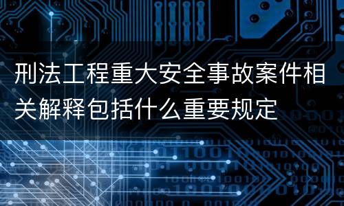 刑法工程重大安全事故案件相关解释包括什么重要规定